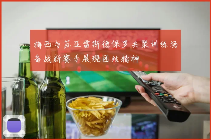 梅西与苏亚雷斯德保罗共聚训练场备战新赛季展现团结精神