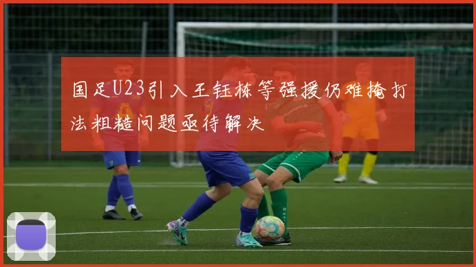 国足U23引入王钰栋等强援仍难掩打法粗糙问题亟待解决