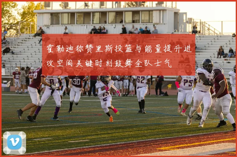 霍勒迪称赞里斯投篮与能量提升进攻空间关键时刻鼓舞全队士气