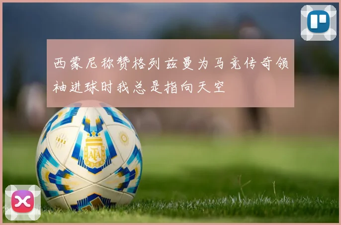 西蒙尼称赞格列兹曼为马竞传奇领袖进球时我总是指向天空