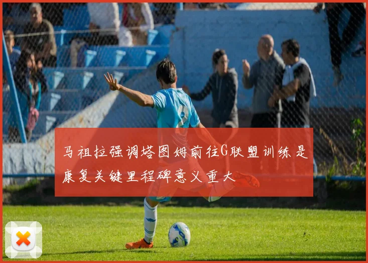 马祖拉强调塔图姆前往G联盟训练是康复关键里程碑意义重大