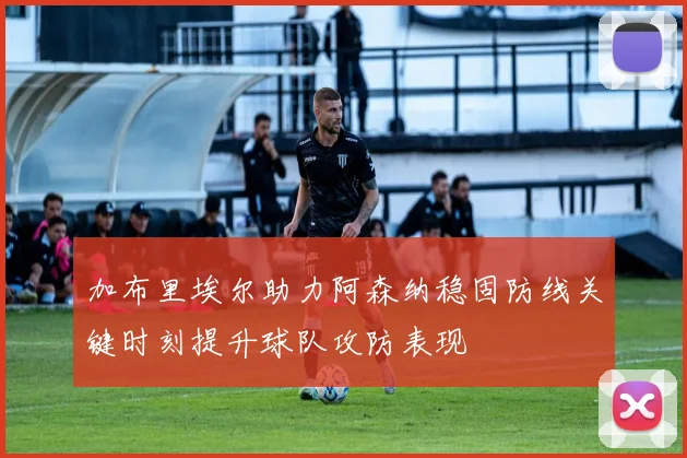 加布里埃尔助力阿森纳稳固防线关键时刻提升球队攻防表现