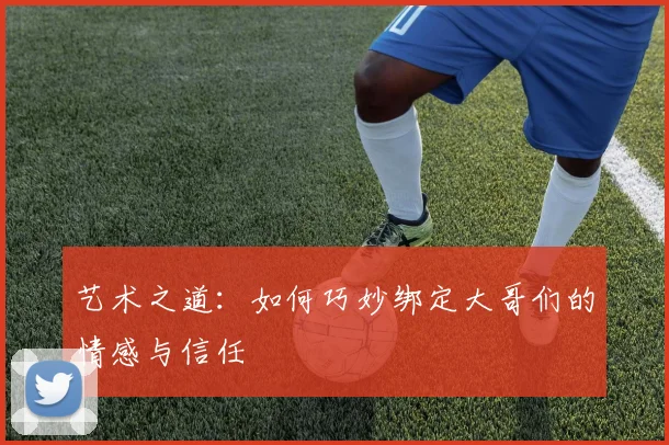 艺术之道：如何巧妙绑定大哥们的情感与信任
