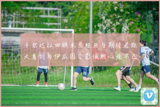 卡尔达拉回顾米兰经历与期待差距大看到与伊瓜因合影依然心痛不已