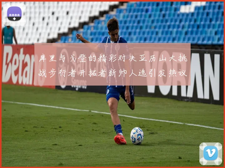 库里与戈登的精彩对决亚历山大挑战步行者开拓者新帅人选引发热议