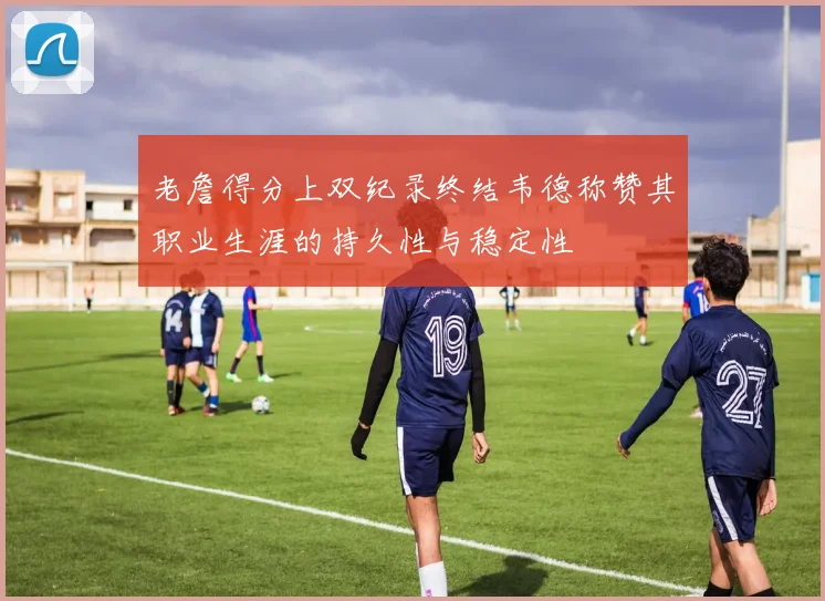 老詹得分上双纪录终结韦德称赞其职业生涯的持久性与稳定性